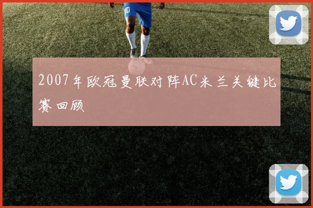 2007年欧冠曼联对阵AC米兰关键比赛回顾