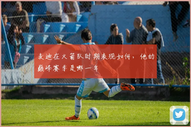 麦迪在火箭队时期表现如何，他的巅峰赛季是哪一年