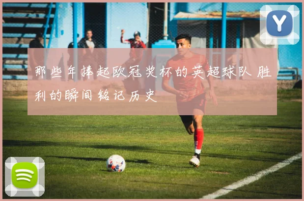 那些年捧起欧冠奖杯的英超球队 胜利的瞬间铭记历史