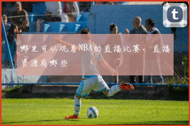 哪里可以观看NBA的直播比赛，直播资源有哪些