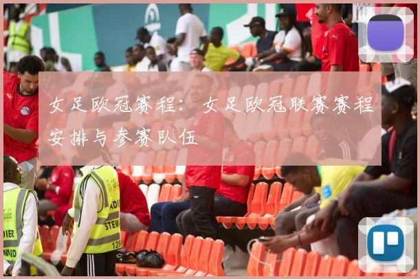 女足欧冠赛程：女足欧冠联赛赛程安排与参赛队伍